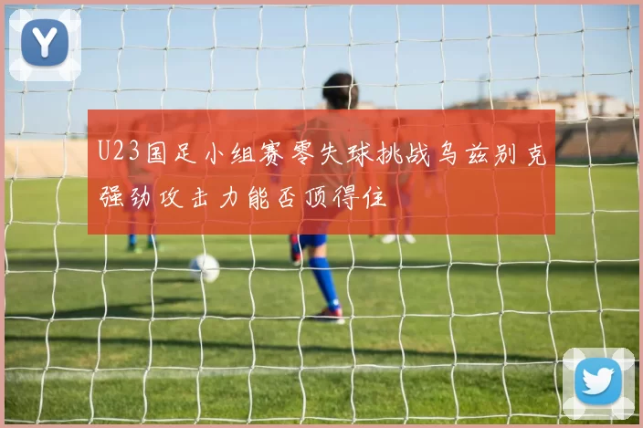 U23国足小组赛零失球挑战乌兹别克强劲攻击力能否顶得住