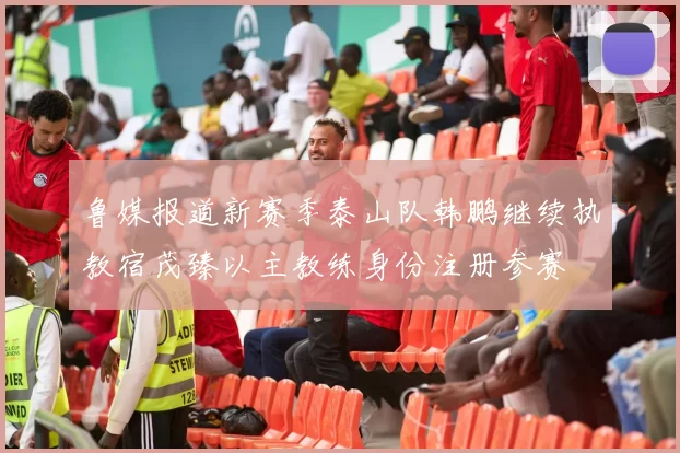 鲁媒报道新赛季泰山队韩鹏继续执教宿茂臻以主教练身份注册参赛