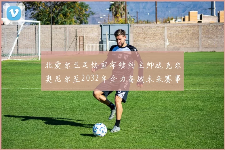 北爱尔兰足协宣布续约主帅迈克尔奥尼尔至2032年全力备战未来赛事