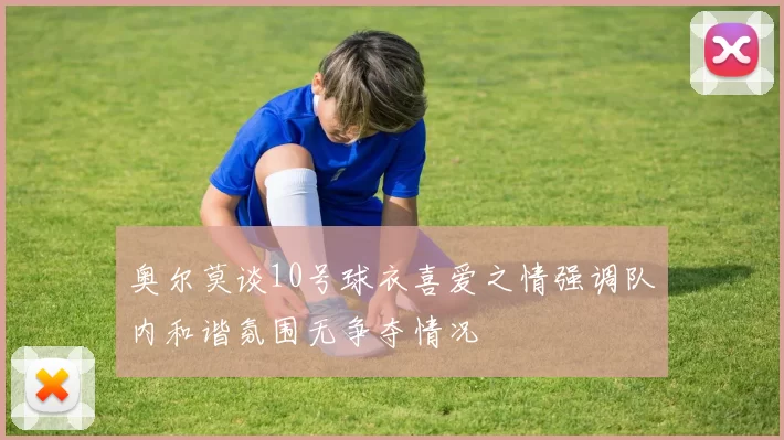 奥尔莫谈10号球衣喜爱之情强调队内和谐氛围无争夺情况