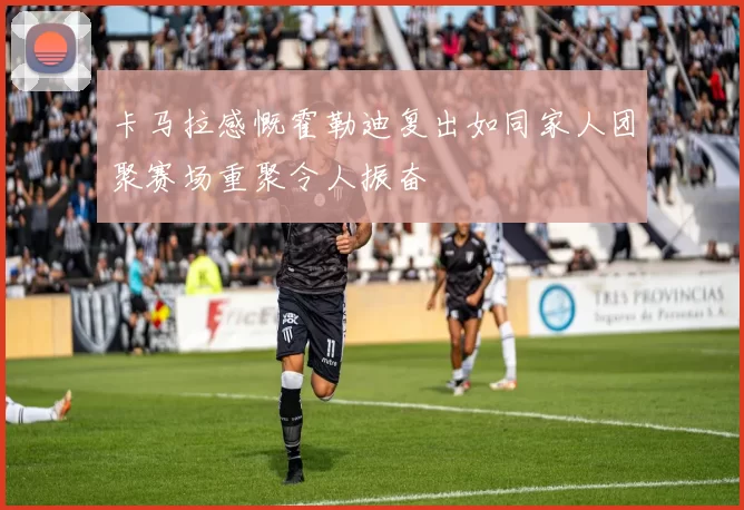卡马拉感慨霍勒迪复出如同家人团聚赛场重聚令人振奋