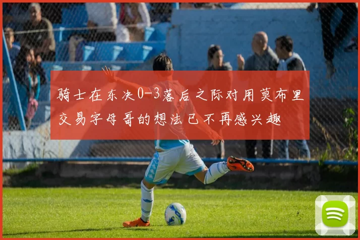 骑士在东决0-3落后之际对用莫布里交易字母哥的想法已不再感兴趣