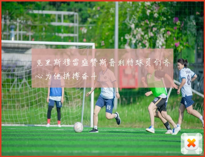 克里斯穆雷盛赞斯普利特球员们齐心为他拼搏奋斗