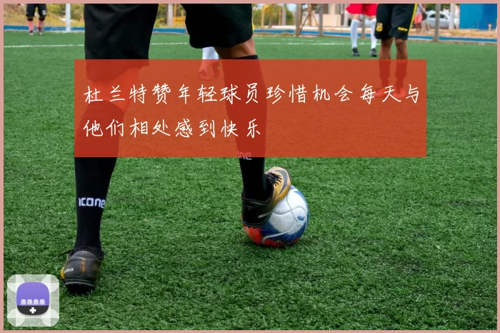 杜兰特赞年轻球员珍惜机会每天与他们相处感到快乐