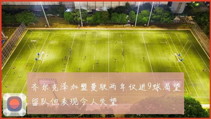 齐尔克泽加盟曼联两年仅进9球渴望留队但表现令人失望