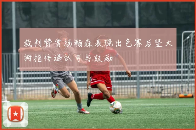 裁判赞赏杨瀚森表现出色赛后竖大拇指传递认可与鼓励
