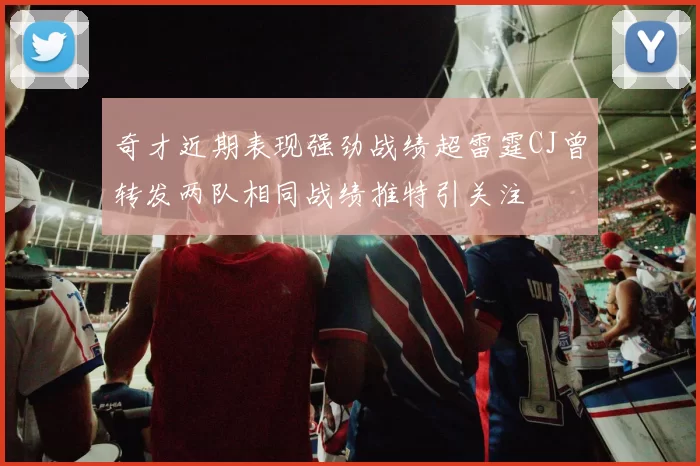 奇才近期表现强劲战绩超雷霆CJ曾转发两队相同战绩推特引关注