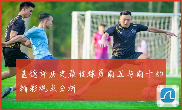 基德评历史最佳球员前五与前十的精彩观点分析