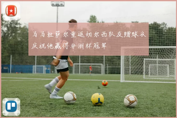 马马杜萨尔重返切尔西队友赠球衣庆祝他赢得非洲杯冠军
