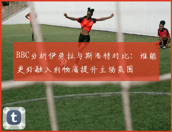 BBC分析伊劳拉与斯洛特对比：谁能更好融入利物浦提升主场氛围