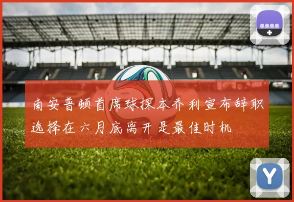 南安普顿首席球探本乔利宣布辞职选择在六月底离开是最佳时机